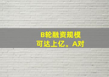 B轮融资规模可达上亿。A对