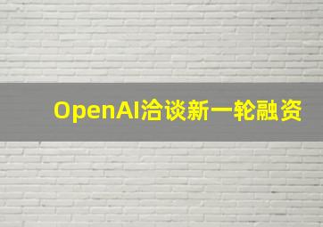 OpenAI洽谈新一轮融资