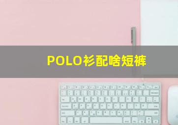 POLO衫配啥短裤