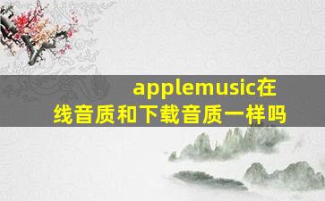 applemusic在线音质和下载音质一样吗