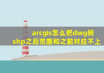 arcgis怎么把dwg转shp之后范围和之前对应不上