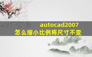 autocad2007怎么缩小比例将尺寸不变