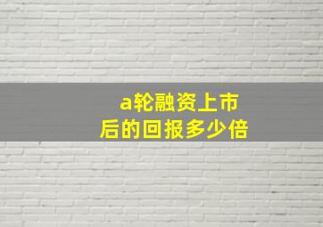 a轮融资上市后的回报多少倍