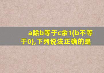 a除b等于c余1(b不等于0),下列说法正确的是