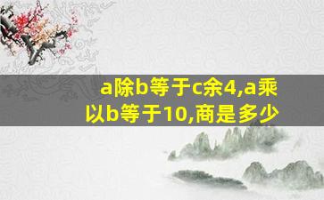 a除b等于c余4,a乘以b等于10,商是多少