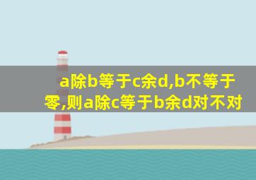 a除b等于c余d,b不等于零,则a除c等于b余d对不对