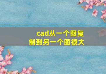 cad从一个图复制到另一个图很大