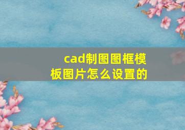 cad制图图框模板图片怎么设置的