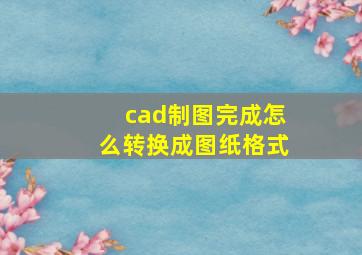 cad制图完成怎么转换成图纸格式