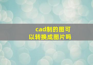 cad制的图可以转换成图片吗