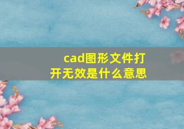 cad图形文件打开无效是什么意思