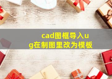 cad图框导入ug在制图里改为模板