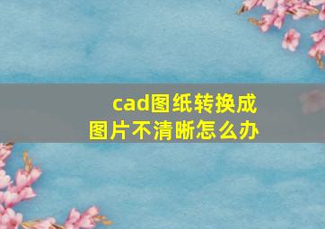 cad图纸转换成图片不清晰怎么办