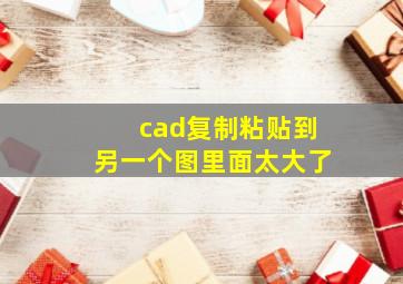 cad复制粘贴到另一个图里面太大了