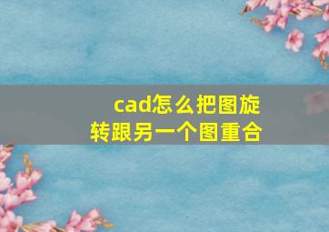 cad怎么把图旋转跟另一个图重合