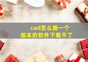 cad怎么换一个版本的软件下载不了