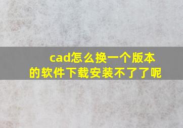 cad怎么换一个版本的软件下载安装不了了呢