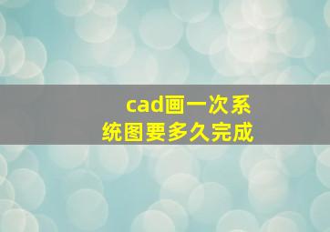 cad画一次系统图要多久完成