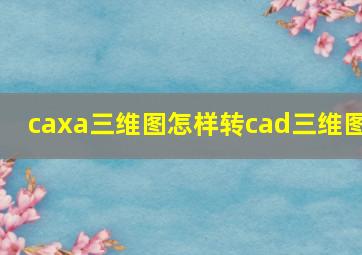 caxa三维图怎样转cad三维图