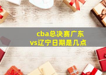 cba总决赛广东vs辽宁日期是几点