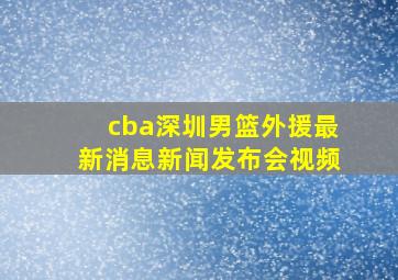 cba深圳男篮外援最新消息新闻发布会视频