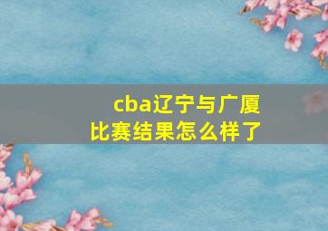 cba辽宁与广厦比赛结果怎么样了