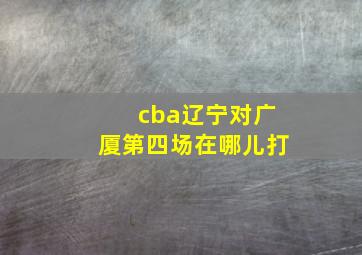 cba辽宁对广厦第四场在哪儿打