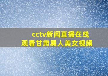 cctv新闻直播在线观看甘肃黑人美女视频