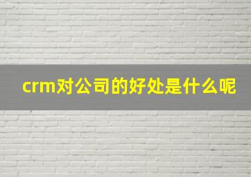 crm对公司的好处是什么呢