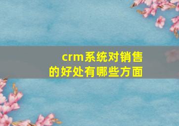 crm系统对销售的好处有哪些方面