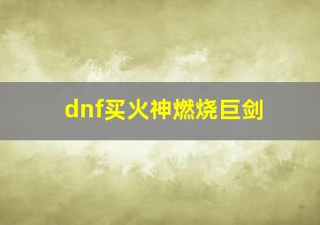 dnf买火神燃烧巨剑