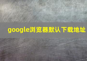 google浏览器默认下载地址