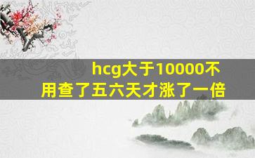 hcg大于10000不用查了五六天才涨了一倍