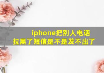 iphone把别人电话拉黑了短信是不是发不出了