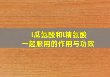 l瓜氨酸和l精氨酸一起服用的作用与功效