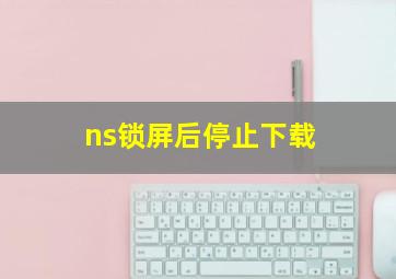 ns锁屏后停止下载