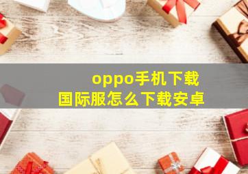 oppo手机下载国际服怎么下载安卓