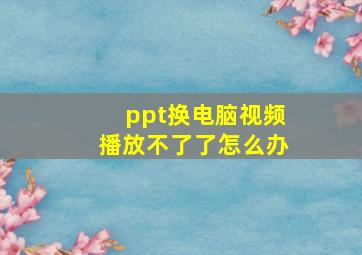 ppt换电脑视频播放不了了怎么办