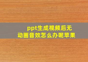 ppt生成视频后无动画音效怎么办呢苹果