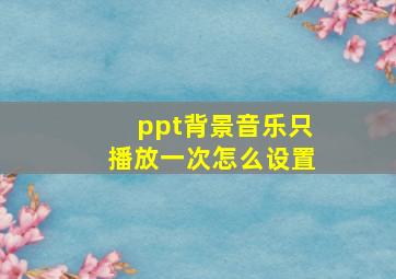 ppt背景音乐只播放一次怎么设置