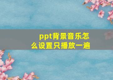 ppt背景音乐怎么设置只播放一遍