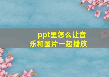 ppt里怎么让音乐和图片一起播放