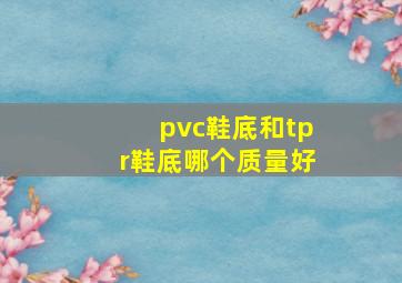 pvc鞋底和tpr鞋底哪个质量好