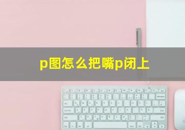 p图怎么把嘴p闭上