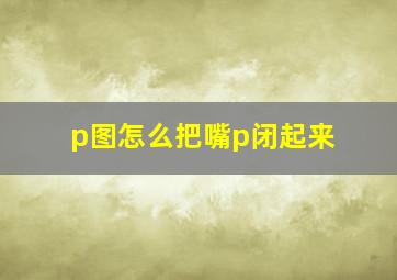 p图怎么把嘴p闭起来