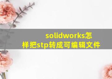 solidworks怎样把stp转成可编辑文件