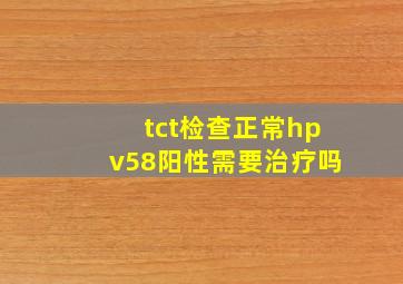 tct检查正常hpv58阳性需要治疗吗