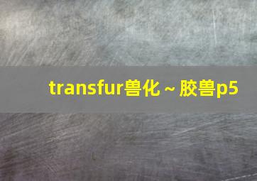 transfur兽化～胶兽p5