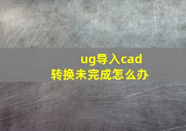 ug导入cad转换未完成怎么办