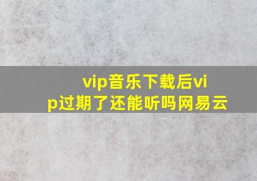 vip音乐下载后vip过期了还能听吗网易云